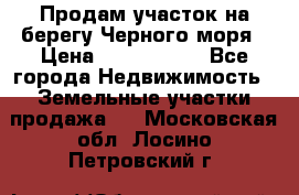 Продам участок на берегу Черного моря › Цена ­ 4 300 000 - Все города Недвижимость » Земельные участки продажа   . Московская обл.,Лосино-Петровский г.